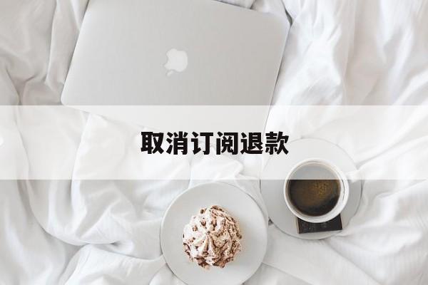 取消订阅退款(订阅取消怎么退款)